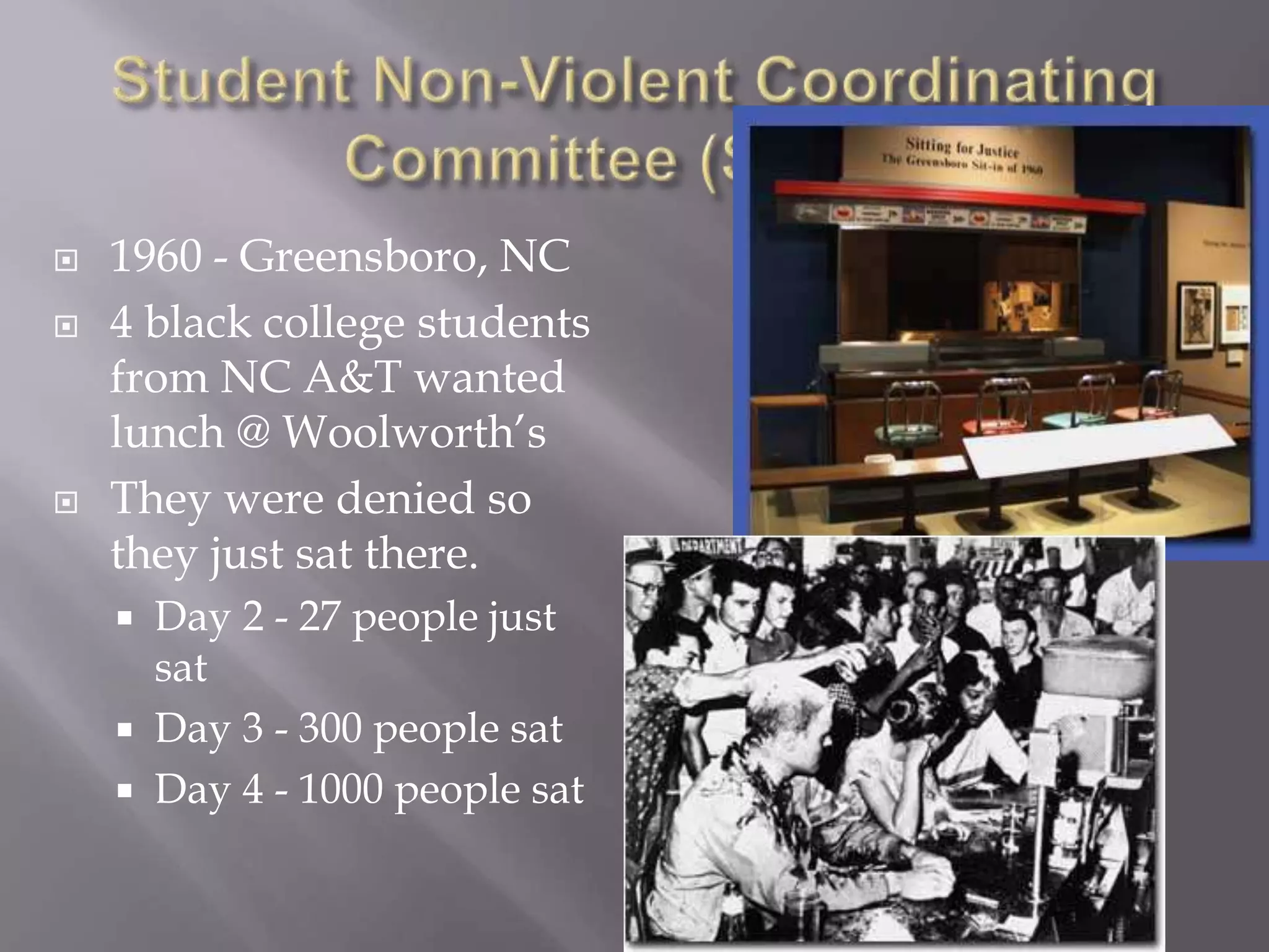  1960 - Greensboro, NC
4 black college students
from NC A&T wanted
lunch @ Woolworth’s
They were denied so
they just sat there.
Day 2 - 27 people just
sat
Day 3 - 300 people sat
Day 4 - 1000 people sat