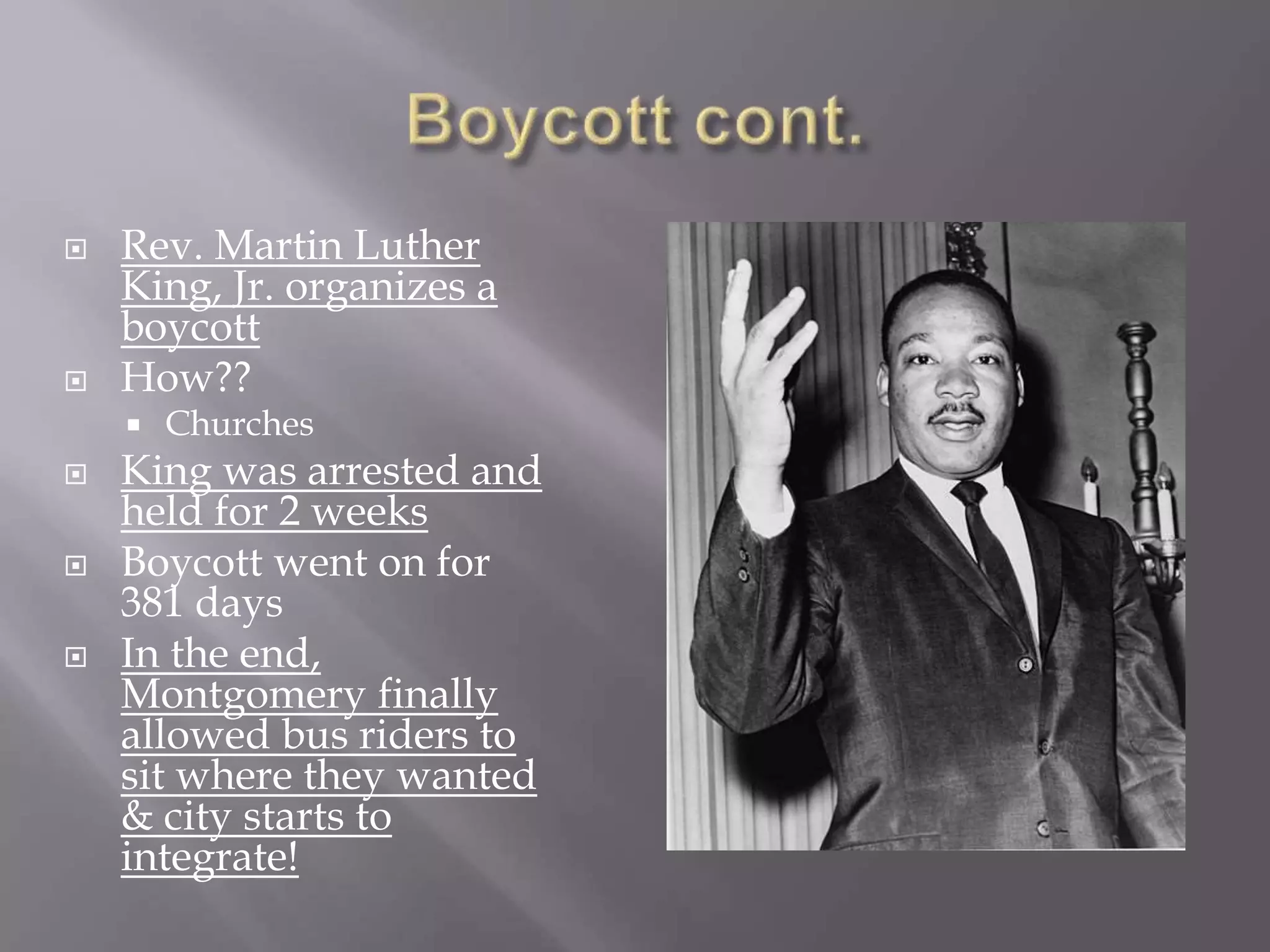  Rev. Martin Luther
King, Jr. organizes a
boycott
How??
Churches
King was arrested and
held for 2 weeks
Boycott went on for
381 days
In the end,
Montgomery finally
allowed bus riders to
sit where they wanted
& city starts to
integrate!