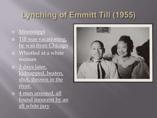  Mississippi 
 Till was vacationing, 
he was from Chicago 
 Whistled at a white 
woman 
 3 days later, 
kidnapped, beaten, 
shot, thrown in the 
river. 
 4 men arrested, all 
found innocent by an 
all white jury 
 