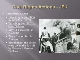  Freedom Riders
 Protesting segregation
in Interstate Travel
 Traveling from D.C. to
New Orleans
 May 14-buses split in
Alabama
 Buses firebombed in
Anniston
 Birmingham-the police
were given the day off
by Governor George
Wallace
 
