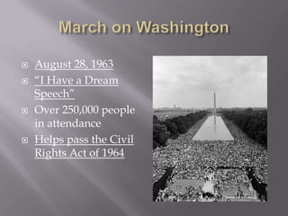 August 28, 1963 
 “I Have a Dream 
Speech” 
 Over 250,000 people 
in attendance 
 Helps pass the Civil 
Rights Act of 1964 
 