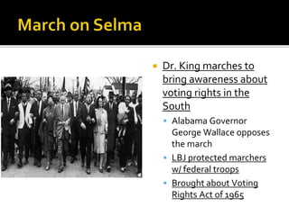  Dr. King marches to
bring awareness about
voting rights in the
South
 Alabama Governor
George Wallace opposes
the march
 LBJ protected marchers
w/ federal troops
 Brought about Voting
Rights Act of 1965
 