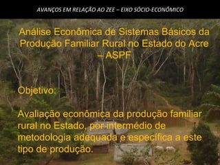 AVANÇOS EM RELAÇÃO AO ZEE – EIXO SÓCIO-ECONÔMICO Análise Econômica de Sistemas Básicos da Produção Familiar Rural no Estado do Acre – ASPF Objetivo: Avaliação econômica da produção familiar rural no Estado, por intermédio de metodologia adequada e específica a este tipo de produção. 