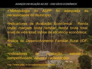 AVANÇOS EM RELAÇÃO AO ZEE – EIXO SÓCIO-ECONÔMICO Metodologia do ASPF foi adequada as necessidades do município. Indicadores de Avaliação Econômica:  Renda bruta; margem bruta familiar; renda bruta total; nível de vida total; índice de eficiência econômica; Índice de Desenvolvimento Familiar Rural (IDF-R); Indicadores de avaliação estratégica; competitividade, Ativos e capacitações. http://www.ufac.br/projetos/aspf/index.htm 
