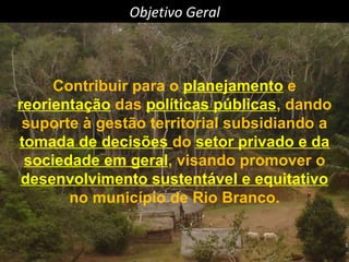 Objetivo Geral Contribuir para o  planejamento  e  reorientação  das  políticas públicas , dando suporte à gestão territorial subsidiando a  tomada de decisões  do  setor privado e da sociedade em geral , visando promover o  desenvolvimento sustentável e equitativo  no município de Rio Branco. 