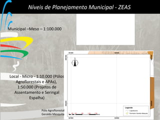 Níveis de Planejamento Municipal - ZEAS  Municipal –Meso – 1:100.000 Local - Micro - 1:10.000 (Pólos Agroflorestais e APAs),  1:50.000 (Projetos de Assentamento e Seringal Espalha) Pólo Agroflorestal  Geraldo Mesquita 