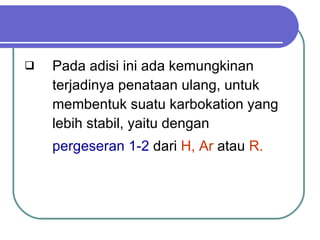 Pada adisi ini ada kemungkinan terjadinya penataan ulang, untuk membentuk suatu karbokation yang lebih stabil, yaitu dengan  pergeseran   1-2  dari  H, Ar  atau  R. 