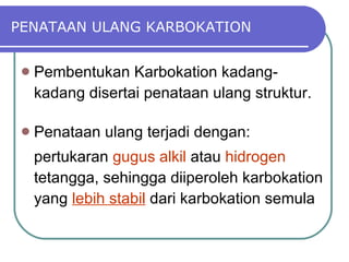 PENATAAN ULANG KARBOKATION Pembentukan Karbokation kadang-kadang disertai penataan ulang struktur. Penataan ulang terjadi dengan: pertukaran  gugus alkil  atau  hidrogen  tetangga, sehingga diiperoleh karbokation yang  lebih stabil  dari karbokation semula 