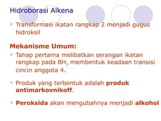Hidroborasi Alkena Transformasi ikatan rangkap 2 menjadi gugus hidroksil Mekanisme Umum: Tahap pertama melibatkan serangan ikatan rangkap pada BH 3  membentuk keadaan transisi cincin anggota 4.  Produk yang terbentuk adalah  produk antimarkovniko ff .  Peroksida  akan mengubahnya menjadi  alkohol 