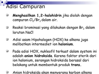 Adisi Campuran Menghasilkan 1,2-halohidrin  jika diolah dengan campuran Cl 2 /Br 2  dalam air. Reaksi brominasi yang dilakukan dengan Br 2  dalam larutan NaCl  Adisi asam Hipohalogen (HOX) ke alkena juga melibatkan intermediet ion  halonium . Pada adisi HOX, nukleofil terkuat dalam system ini adalah  anion hidroksida . Karena faktor sterik dari ion halonium, serangan hidroksida berasal dari belakang untuk membentuk produk  trans. Anion hidroksida akan menyerang karbon alkena yang membentuk karbokation paling stabil.  