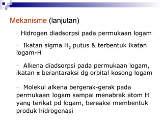 Mekanisme  (lanjutan) Hidrogen diadsorpsi pada permukaan logam Ikatan sigma H 2  putus & terbentuk ikatan logam-H Alkena diadsorpsi pada permukaan logam, ikatan    berantaraksi dg orbital kosong logam Molekul alkena bergerak-gerak pada permukaan  logam sampai menabrak atom H yang terikat pd logam, bereaksi membentuk produk hidrogenasi  