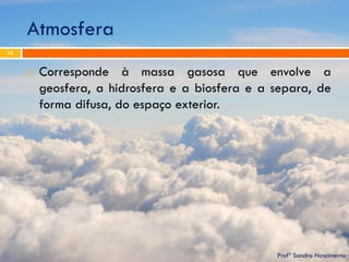 Atmosfera 
Profª Sandra Nascimento 
10 
Corresponde à massa gasosa que envolve a geosfera, a hidrosfera e a biosfera e a separa, de forma difusa, do espaço exterior.  