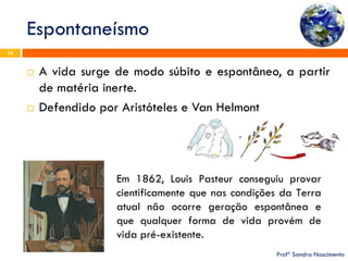Espontaneísmo 
Profª Sandra Nascimento 
16 
A vida surge de modo súbito e espontâneo, a partir de matéria inerte. 
Defendido por Aristóteles e Van Helmont 
Em 1862, Louis Pasteur conseguiu provar cientificamente que nas condições da Terra atual não ocorre geração espontânea e que qualquer forma de vida provém de vida pré-existente.  