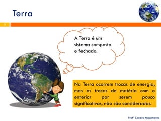 Terra 
Profª Sandra Nascimento 
5 
A Terra é um sistema composto e fechado. 
Na Terra ocorrem trocas de energia, mas as trocas de matéria com o exterior por serem pouco significativas, não são consideradas.  