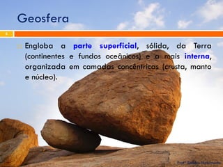 Geosfera 
Profª Sandra Nascimento 
8 
Engloba a parte superficial, sólida, da Terra (continentes e fundos oceânicos) e a mais interna, organizada em camadas concêntricas (crusta, manto e núcleo).  