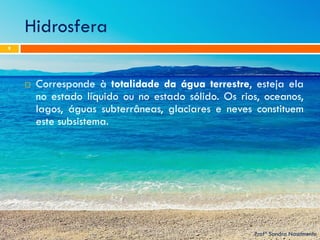 Hidrosfera 
Profª Sandra Nascimento 
9 
Corresponde à totalidade da água terrestre, esteja ela no estado líquido ou no estado sólido. Os rios, oceanos, lagos, águas subterrâneas, glaciares e neves constituem este subsistema.  