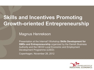 Skills and Incentives Promoting
Growth-oriented Entrepreneurship
     Magnus Henrekson
     Presentation at the Internat’l Workshop Skills Development for
     SMEs and Entrepreneurship organized by the Danish Business
     Authority and the OECD Local Economic and Employment
     Development Programme (LEED)
     Copenhagen, November 28, 2012
 