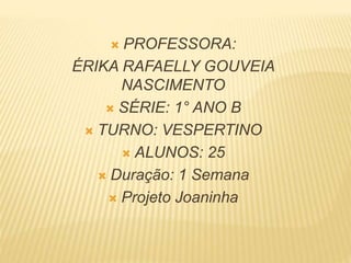  PROFESSORA:
ÉRIKA RAFAELLY GOUVEIA
NASCIMENTO
 SÉRIE: 1° ANO B
 TURNO: VESPERTINO
 ALUNOS: 25
 Duração: 1 Semana
 Projeto Joaninha
 