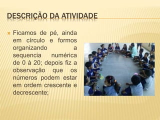 DESCRIÇÃO DA ATIVIDADE
 Ficamos de pé, ainda
em círculo e formos
organizando a
sequencia numérica
de 0 à 20; depois fiz a
observação que os
números podem estar
em ordem crescente e
decrescente;
 