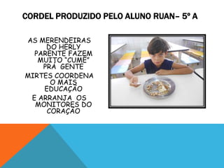 CORDEL PRODUZIDO PELO ALUNO RUAN– 5º A
AS MERENDEIRAS
DO HERLY
PARENTE FAZEM
MUITO “CUMÊ”
PRÁ GENTE
MIRTES COORDENA
O MAIS
EDUCAÇÃO
E ARRANJA OS
MONITORES DO
CORAÇÃO
 