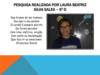 Das frases do ser humano
Seu agir e seu pensar
O cordel é sempre escrito
De forma peculiar
Com rima, métrica, oração,
Com canto ou declamação
Que faz rir ou emocionar.
(Francisco Diniz)
PESQUISA REALIZADA POR LAURA BEATRIZ
SILVA SALES – 5º D
 