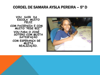 VOU SAIR DA
ESCOLA MUITO
FELIZ
COM PACIENCIA E COM
MUITO “PEDE BIZ””
VOU PARA O JOSÉ
SOTERO COM MUITA
SATISFAÇÃO
COM ESPERANÇA DE
MUITA
REALIZAÇÃO.
CORDEL DE SAMARA AYSLA PEREIRA – 5º D
 
