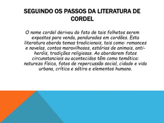 SEGUINDO OS PASSOS DA LITERATURA DE
CORDEL
O nome cordel derivou do fato de tais folhetos serem
expostos para venda, pendurados em cordões. Esta
literatura aborda temas tradicionais, tais como: romances
e novelas, contos maravilhosos, estórias de animais, anti-
heróis, tradições religiosas. Ao abordarem fatos
circunstanciais ou acontecidos têm como temática:
natureza física, fatos de repercussão social, cidade e vida
urbana, crítica e sátira e elementos humano.
 