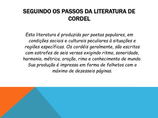 SEGUINDO OS PASSOS DA LITERATURA DE
CORDEL
Esta literatura é produzida por poetas populares, em
condições sociais e culturais peculiares à situações e
regiões específicas. Os cordéis geralmente, são escritos
com estrofes de seis versos exigindo ritmo, sonoridade,
harmonia, métrica, oração, rima e conhecimento de mundo.
Sua produção é impressa em forma de folhetos com o
máximo de dezesseis páginas.
 