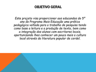 OBJETIVO GERAL
Este projeto visa proporcionar aos educandos do 5º
ano do Programa Mais Educação uma prática
pedagógica voltada para o trabalho de pesquisa tendo
como base a leitura e a produção de texto, bem como
a integração dos alunos com escritores locais,
oportunizando lhes conhecer um pouco mais a cultura
local através da literatura popular de cordel.
 
