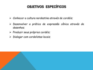 OBJETIVOS ESPECÍFICOS
 Conhecer a cultura nordestina através de cordéis;
 Desenvolver a prática de expressão cênica através de
desenhos;
 Produzir seus próprios cordéis;
 Dialogar com cordelistas locais;
 