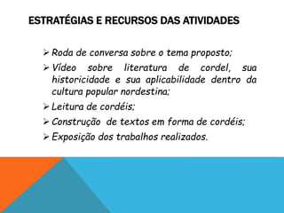 ESTRATÉGIAS E RECURSOS DAS ATIVIDADES
Roda de conversa sobre o tema proposto;
Vídeo sobre literatura de cordel, sua
historicidade e sua aplicabilidade dentro da
cultura popular nordestina;
Leitura de cordéis;
Construção de textos em forma de cordéis;
Exposição dos trabalhos realizados.
 