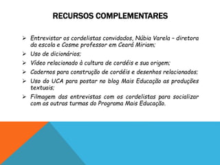 RECURSOS COMPLEMENTARES
 Entrevistar os cordelistas convidados, Núbia Varela – diretora
da escola e Cosme professor em Ceará Miriam;
 Uso de dicionários;
 Vídeo relacionado à cultura de cordéis e sua origem;
 Cadernos para construção de cordéis e desenhos relacionados;
 Uso do UCA para postar no blog Mais Educação as produções
textuais;
 Filmagem das entrevistas com os cordelistas para socializar
com as outras turmas do Programa Mais Educação.
 