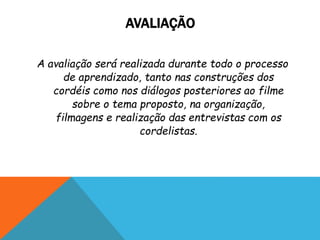 AVALIAÇÃO
A avaliação será realizada durante todo o processo
de aprendizado, tanto nas construções dos
cordéis como nos diálogos posteriores ao filme
sobre o tema proposto, na organização,
filmagens e realização das entrevistas com os
cordelistas.
 
