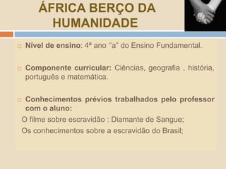 ÁFRICA BERÇO DA
HUMANIDADE
 Nível de ensino: 4ª ano ‘’a” do Ensino Fundamental.
 Componente curricular: Ciências, geografia , história,
português e matemática.
 Conhecimentos prévios trabalhados pelo professor
com o aluno:
O filme sobre escravidão : Diamante de Sangue;
Os conhecimentos sobre a escravidão do Brasil;
 