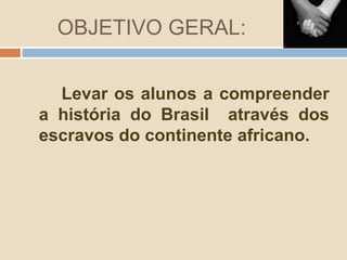 OBJETIVO GERAL:
Levar os alunos a compreender
a história do Brasil através dos
escravos do continente africano.
 