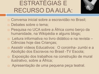 ESTRATÉGIAS E
RECURSO DA AULA:
 Conversa inicial sobre a escravidão no Brasil;
 Debates sobre o tema;
 Pesquisa no UCA sobre a África como berço da
humanidade, na Wikipédia e alguns blogs;
 Leitura informativa no livro didático e na revista –
Ciências hoje das Crianças;
 Assistir vídeos Educativos: O coroinha- zumbi e a
Abolição dos Escravos no Brasil -TV Escola;
 Exposição dos trabalhos na construção de mural
ilustrativo, sobre a África;
 Apresentação de uma pequena peça teatral.
 