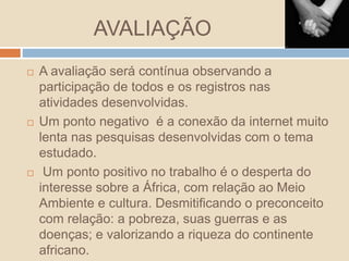 AVALIAÇÃO
 A avaliação será contínua observando a
participação de todos e os registros nas
atividades desenvolvidas.
 Um ponto negativo é a conexão da internet muito
lenta nas pesquisas desenvolvidas com o tema
estudado.
 Um ponto positivo no trabalho é o desperta do
interesse sobre a África, com relação ao Meio
Ambiente e cultura. Desmitificando o preconceito
com relação: a pobreza, suas guerras e as
doenças; e valorizando a riqueza do continente
africano.
 