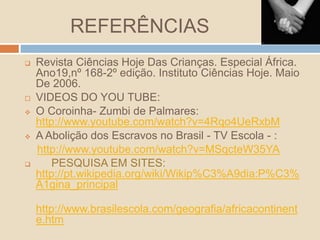 REFERÊNCIAS
 Revista Ciências Hoje Das Crianças. Especial África.
Ano19,nº 168-2º edição. Instituto Ciências Hoje. Maio
De 2006.
 VIDEOS DO YOU TUBE:
 O Coroinha- Zumbi de Palmares:
http://www.youtube.com/watch?v=4Rqo4UeRxbM
 A Abolição dos Escravos no Brasil - TV Escola - :
http://www.youtube.com/watch?v=MSqcteW35YA
 PESQUISA EM SITES:
http://pt.wikipedia.org/wiki/Wikip%C3%A9dia:P%C3%
A1gina_principal
http://www.brasilescola.com/geografia/africacontinent
e.htm
 