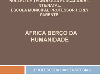 NÚCLEO DE TECNOLOGIA EDUCACIONAL-
NTE/NATAL.
ESCOLA MUNICIPAL PROFESSOR HERLY
PARENTE.
ÁFRICA BERÇO DA
HUMANIDADE
PROFESSORA : JAILZA MESSIAS
 