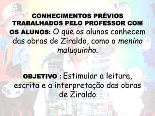CONHECIMENTOS PRÉVIOS
TRABALHADOS PELO PROFESSOR COM
OS ALUNOS: O que os alunos conhecem
das obras de Ziraldo, como o menino
maluquinho.
OBJETIVO : Estimular a leitura,
escrita e a interpretação das obras
de Ziraldo
 