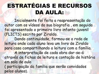 ESTRATÉGIAS E RECURSOS
DA AULA:
Inicialmente foi feita a reapresentação do
autor com os vídeos da sua biografia , em seguida
foi apresentado o primeiro livro infanto-juvenil
(FLICTS) escrito por Ziraldo.
Dando continuidade, formou-se a roda de
leitura onde cada aluno leva um livro de Ziraldo
para casa compartilhando a leitura com a família.
A interpretação de cada obra dar-se-á
através de fichas de leitura e contação de história
em sala de aula
( participação da família que serão convidados
pelos alunos).
 