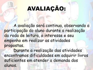 AVALIAÇÃO:
A avaliação será continua, observando a
participação do aluno durante a realização
da roda de leitura, o interesse e seu
empenho em realizar as atividades
propostas.
Durante a realização das atividades
encontramos dificuldades em adquirir livros
suficientes em atender a demanda dos
alunos.
 