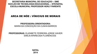 SECRETARIA MUNICIPAL DE EDUCAÇÃO – SME
NÚCLEO DE TECNOLOGIA EDUCACIONAL – NTE/NATAL
ESCOLA MUNICIPAL PROFESSOR HERLY PARENTE
ARCA DE NÓE : VÍNICIUS DE MORAIS
PROFESSORA ORIENTADORA:
MARIA DA CONCEIÇÃO DA CUNHA BARROS
PROFESSORAS: ELIZABETE FERREIRA JORGE XAVIER
EMÍLIA APARECIDA FLORÊNCIOS
NATAL
2014
 