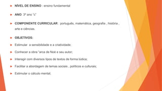  NÍVEL DE ENSINO : ensino fundamental
 ANO: 3º ano “c”
 COMPONENTE CURRICULAR : português, matemática, geografia , história ,
arte e ciências.
 OBJETIVOS:
 Estimular a sensibilidade e a criatividade;
 Conhecer a obra “arca de Noé e seu autor;
 Interagir com diversos tipos de textos de forma lúdica;
 Facilitar a abordagem de temas sociais , políticos e culturais;
 Estimular o cálculo mental;
 