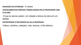 DURAÇÃO DA ATIVIDADE : 5 meses
CONHECIMENTOS PRÉVIOS TRABALHADOS PELO PROFESSOR COM
O ALUNO:
O que os alunos sabem em relação a leitura da obra em um
debate.
ESTRATÉGIAS E RECURSOS DA AULA MATERIAIS:
Vídeos, cartolina, coleções, cola, tesoura, e fita adesiva.
 