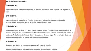 DESCRIÇÃO DAS ETAPAS:
1º MOMENTO:
Apresentação do vídeo documentário de Vinicius de Moraes e em seguida um registro no
uca.
2º MOMENTO:
Apresentação da biografia de Vinicius de Moraes , leitura silenciosa e em seguida
compartilhada ,interpretação da biografia, e exercício em folha.
3º MOMENTO:
Apresentação da música “A Casa”, cantar com os alunos , confeccionar um cartaz com a
musica entregar uma copia da musica, fazer leitura silenciosa e oral e interpretação escrita no
caderno. Trabalhar texto fatiado dentro do desenho da casa e por fim um ditado. E dentro
dessa musica também foi trabalhado os tipos de moradias.
4º MOMENTO:
Construção coletiva do cartaz do poema “A Foca texto fatiado.
Leitura e interpretação oral e escrita e atividade de completar o poema.
 