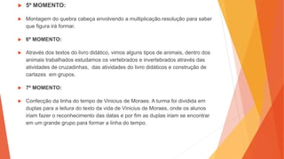  5º MOMENTO:
 Montagem do quebra cabeça envolvendo a multiplicação.resolução para saber
que figura irá formar.
 6º MOMENTO:
 Através dos textos do livro didático, vimos alguns tipos de animais, dentro dos
animais trabalhados estudamos os vertebrados e invertebrados através das
atividades de cruzadinhas, das atividades do livro didáticos e construção de
cartazes em grupos.
 7º MOMENTO:
 Confecção da linha do tempo de Vinicius de Moraes. A turma foi dividida em
duplas para a leitura do texto da vida de Vinicius de Moraes, onde os alunos
iriam fazer o reconhecimento das datas e por fim as duplas iriam se encontrar
em um grande grupo para formar a linha do tempo.
 