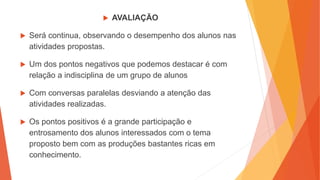  AVALIAÇÃO
 Será continua, observando o desempenho dos alunos nas
atividades propostas.
 Um dos pontos negativos que podemos destacar é com
relação a indisciplina de um grupo de alunos
 Com conversas paralelas desviando a atenção das
atividades realizadas.
 Os pontos positivos é a grande participação e
entrosamento dos alunos interessados com o tema
proposto bem com as produções bastantes ricas em
conhecimento.
 