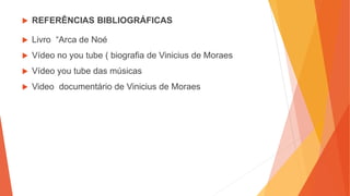  REFERÊNCIAS BIBLIOGRÁFICAS
 Livro “Arca de Noé
 Vídeo no you tube ( biografia de Vinicius de Moraes
 Vídeo you tube das músicas
 Video documentário de Vinicius de Moraes
 