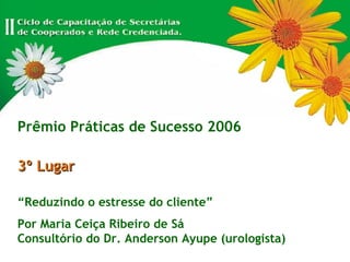Prêmio Práticas de Sucesso 2006 3º Lugar “ Reduzindo o estresse do cliente” Por Maria Ceiça Ribeiro de Sá Consultório do Dr. Anderson Ayupe (urologista) 